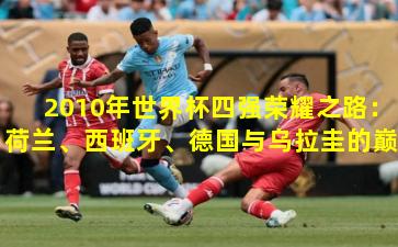 2010年世界杯四强荣耀之路：荷兰、西班牙、德国与乌拉圭的巅峰对决