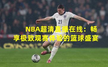 NBA超清直播在线：畅享极致观赛体验的篮球盛宴