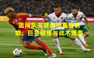 篮网队关键战役直播前瞻：巨星碰撞与战术博弈