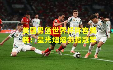 美国男篮世界杯阵容揭晓：星光熠熠剑指冠军