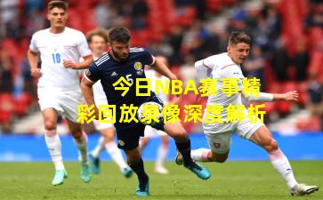 今日NBA赛事精彩回放录像深度解析