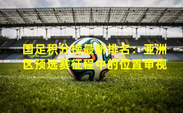 国足积分榜最新排名：亚洲区预选赛征程中的位置审视