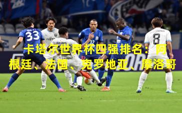  卡塔尔世界杯四强排名：阿根廷、法国、克罗地亚、摩洛哥