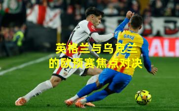 英格兰与乌克兰的欧预赛焦点对决