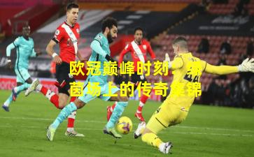 欧冠巅峰时刻：绿茵场上的传奇集锦