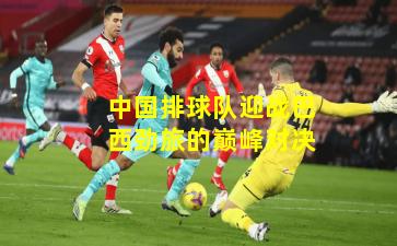 中国排球队迎战巴西劲旅的巅峰对决