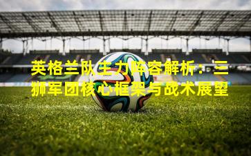 英格兰队主力阵容解析：三狮军团核心框架与战术展望