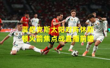 菲尼克斯太阳对阵休斯顿火箭焦点战直播前瞻